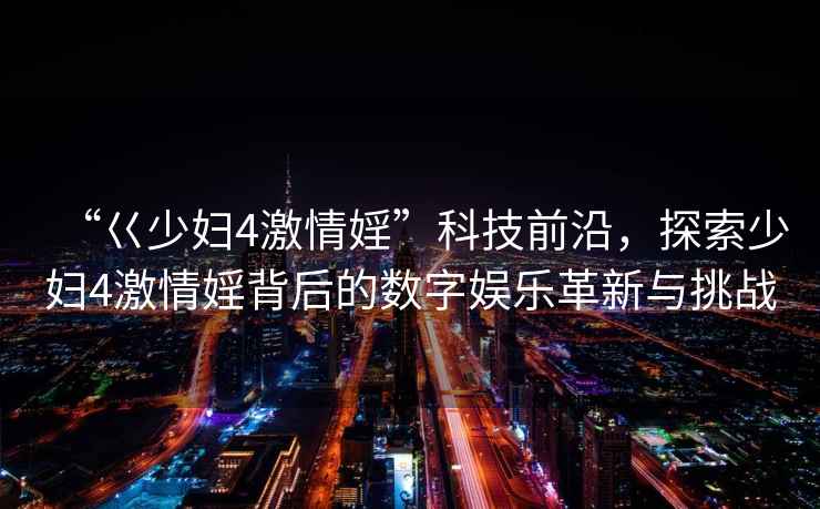 “巜少婦4激情婬”科技前沿，探索少婦4激情婬背后的數字娛樂(lè )革新與挑戰