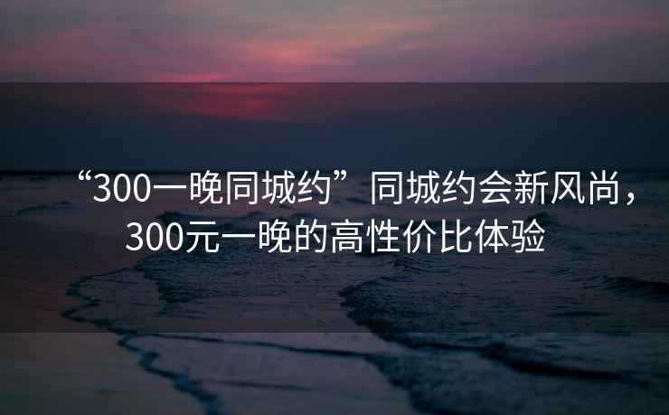 “300一晚同城約”同城約會(huì )新風(fēng)尚，300元一晚的高性?xún)r(jià)比體驗