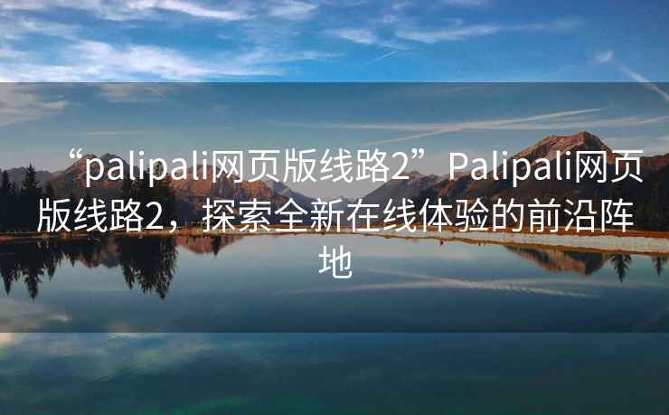 “palipali網(wǎng)頁(yè)版線(xiàn)路2”P(pán)alipali網(wǎng)頁(yè)版線(xiàn)路2，探索全新在線(xiàn)體驗的前沿陣地