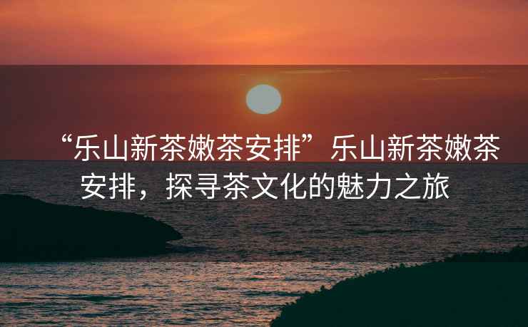 “樂(lè )山新茶嫩茶安排”樂(lè )山新茶嫩茶安排，探尋茶文化的魅力之旅