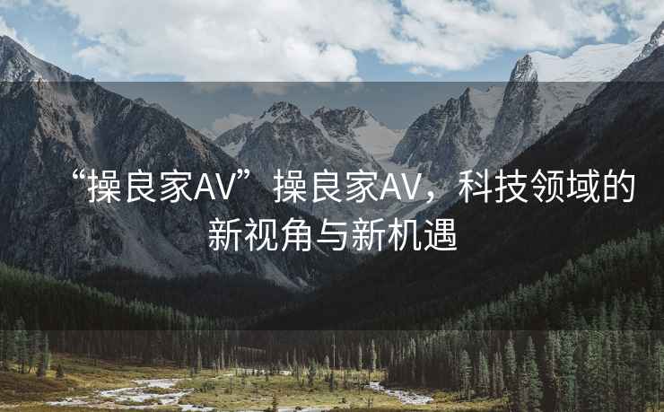 “操良家AV”操良家AV，科技領(lǐng)域的新視角與新機遇