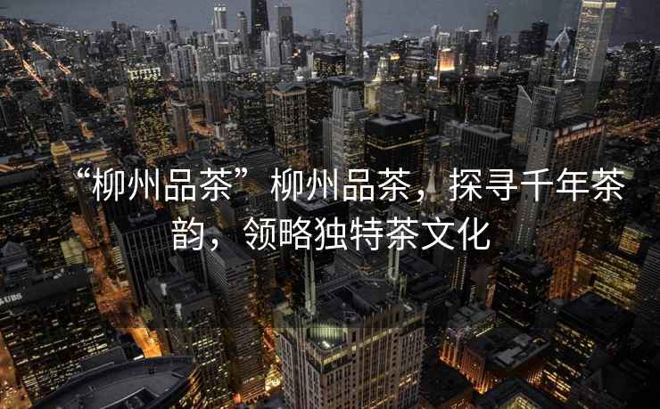 “柳州品茶”柳州品茶，探尋千年茶韻，領(lǐng)略獨特茶文化