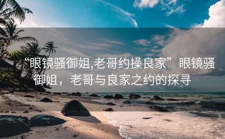“眼鏡騷御姐,老哥約操良家”眼鏡騷御姐，老哥與良家之約的探尋