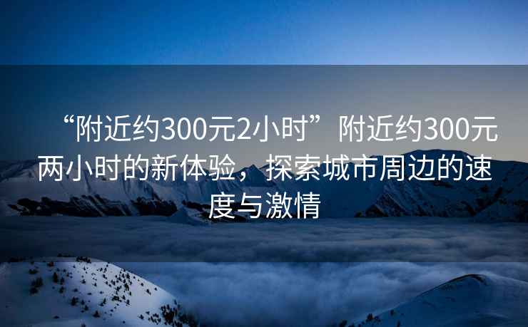 “附近約300元2小時(shí)”附近約300元兩小時(shí)的新體驗，探索城市周邊的速度與激情