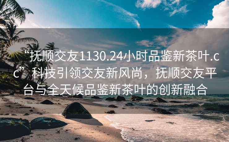“撫順交友1130.24小時(shí)品鑒新茶葉.cc”科技引領(lǐng)交友新風(fēng)尚，撫順交友平臺與全天候品鑒新茶葉的創(chuàng  )新融合