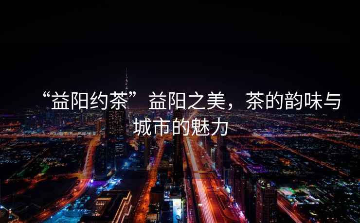 “益陽(yáng)約茶”益陽(yáng)之美，茶的韻味與城市的魅力
