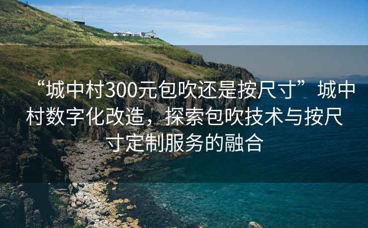 “城中村300元包吹還是按尺寸”城中村數字化改造，探索包吹技術(shù)與按尺寸定制服務(wù)的融合