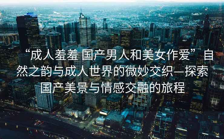 “成人羞羞 國產(chǎn)男人和美女作愛(ài)”自然之韻與成人世界的微妙交織—探索國產(chǎn)美景與情感交融的旅程