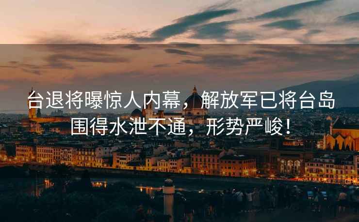 臺退將曝驚人內幕，解放軍已將臺島圍得水泄不通，形勢嚴峻！