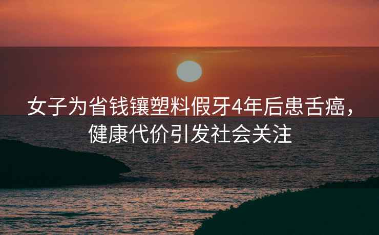 女子為省錢(qián)鑲塑料假牙4年后患舌癌，健康代價(jià)引發(fā)社會(huì )關(guān)注