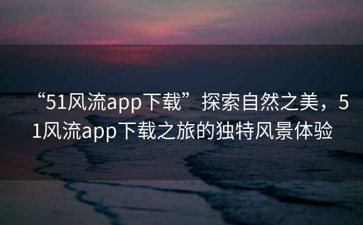 “51風(fēng)流app下載”探索自然之美，51風(fēng)流app下載之旅的獨特風(fēng)景體驗