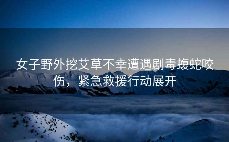 女子野外挖艾草不幸遭遇劇毒蝮蛇咬傷，緊急救援行動(dòng)展開(kāi)