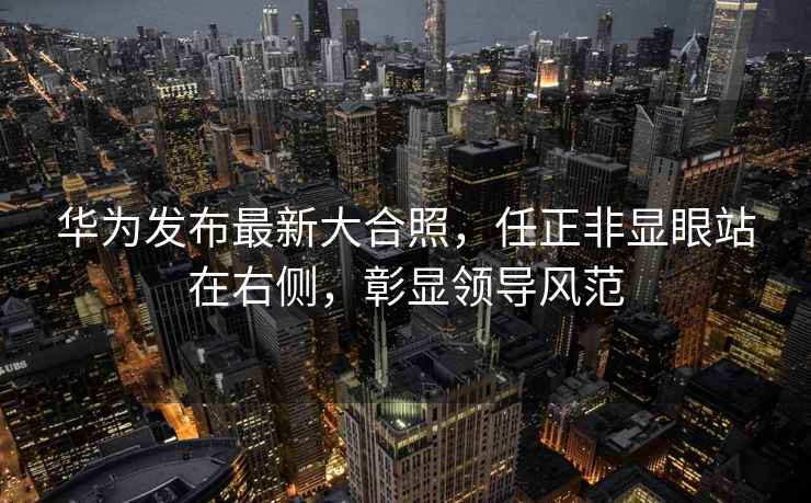 華為發(fā)布最新大合照，任正非顯眼站在右側，彰顯領(lǐng)導風(fēng)范