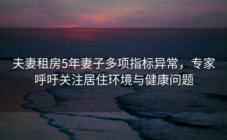 夫妻租房5年妻子多項指標異常，專(zhuān)家呼吁關(guān)注居住環(huán)境與健康問(wèn)題