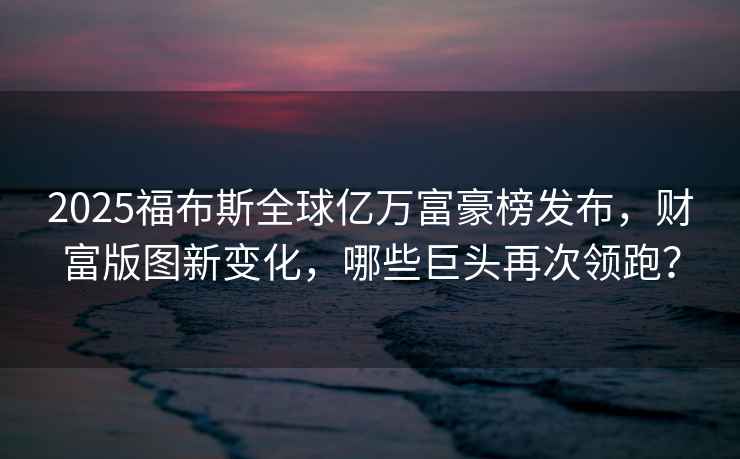 2025福布斯全球億萬(wàn)富豪榜發(fā)布，財富版圖新變化，哪些巨頭再次領(lǐng)跑？