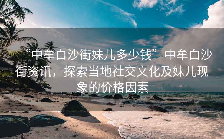 “中牟白沙街妹兒多少錢(qián)”中牟白沙街資訊，探索當地社交文化及妹兒現象的價(jià)格因素