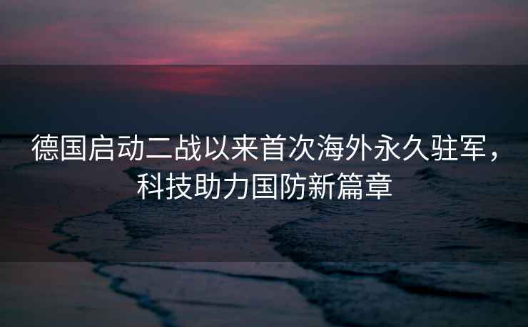 德國啟動(dòng)二戰以來(lái)首次海外永久駐軍，科技助力國防新篇章