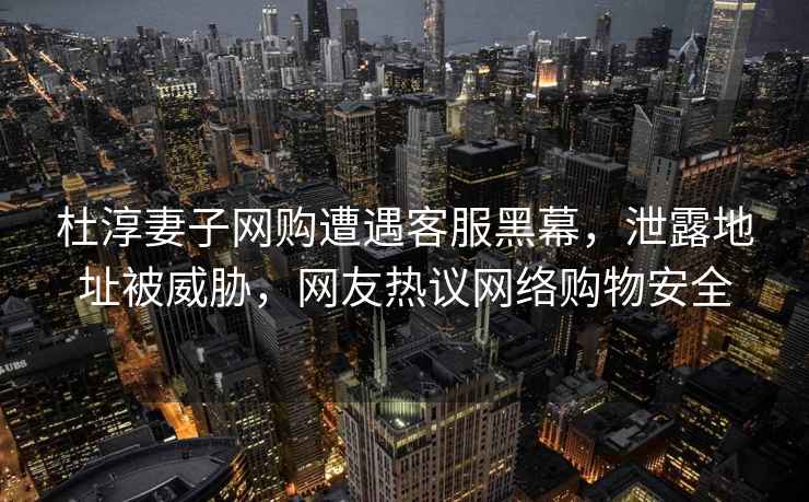 杜淳妻子網(wǎng)購遭遇客服黑幕，泄露地址被威脅，網(wǎng)友熱議網(wǎng)絡(luò )購物安全