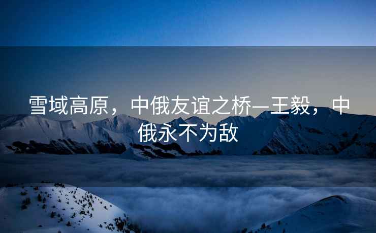 雪域高原，中俄友誼之橋—王毅，中俄永不為敵