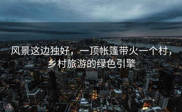 風(fēng)景這邊獨好，一頂帳篷帶火一個(gè)村，鄉村旅游的綠色引擎