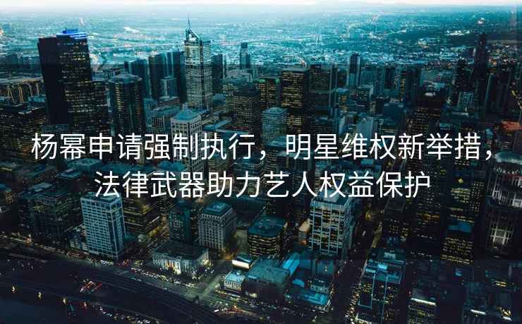 楊冪申請強制執行，明星維權新舉措，法律武器助力藝人權益保護