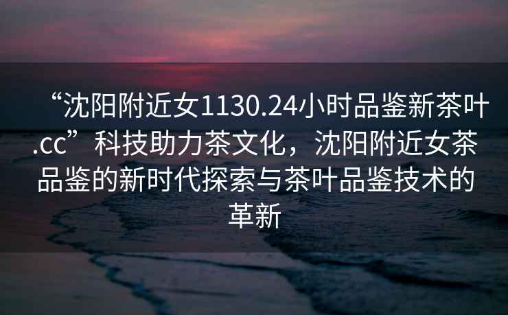 “沈陽(yáng)附近女1130.24小時(shí)品鑒新茶葉.cc”科技助力茶文化，沈陽(yáng)附近女茶品鑒的新時(shí)代探索與茶葉品鑒技術(shù)的革新