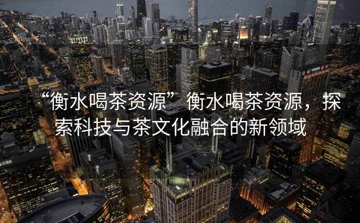 “衡水喝茶資源”衡水喝茶資源，探索科技與茶文化融合的新領(lǐng)域