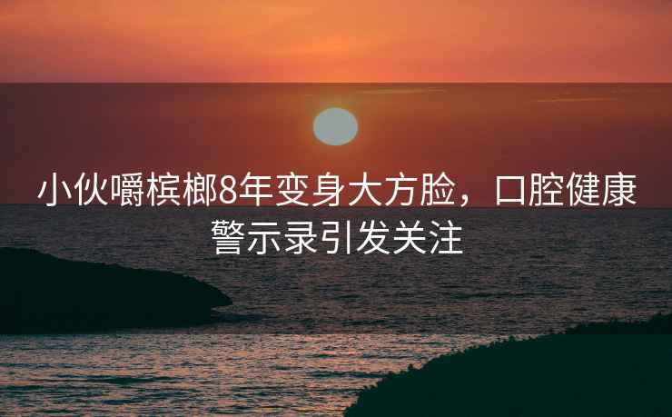 小伙嚼檳榔8年變身大方臉，口腔健康警示錄引發(fā)關(guān)注