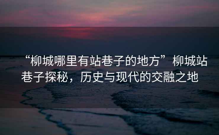 “柳城哪里有站巷子的地方”柳城站巷子探秘，歷史與現代的交融之地
