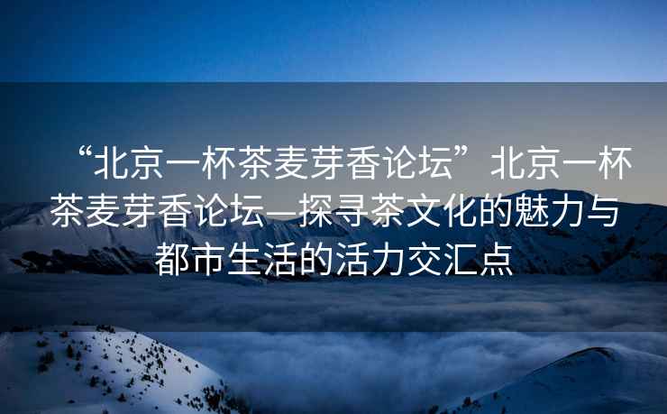 “北京一杯茶麥芽香論壇”北京一杯茶麥芽香論壇—探尋茶文化的魅力與都市生活的活力交匯點(diǎn)