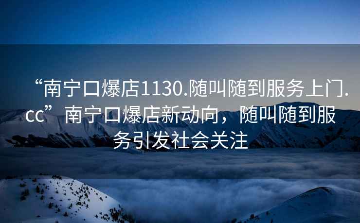 “南寧口爆店1130.隨叫隨到服務(wù)上門(mén).cc”南寧口爆店新動(dòng)向，隨叫隨到服務(wù)引發(fā)社會(huì )關(guān)注