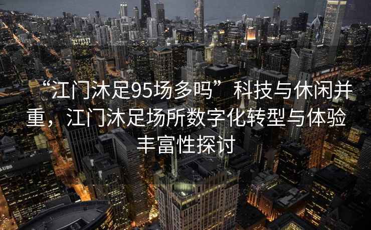 “江門(mén)沐足95場(chǎng)多嗎”科技與休閑并重，江門(mén)沐足場(chǎng)所數字化轉型與體驗豐富性探討
