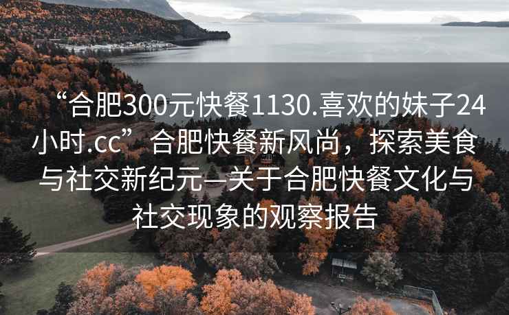 “合肥300元快餐1130.喜歡的妹子24小時(shí).cc”合肥快餐新風(fēng)尚，探索美食與社交新紀元—關(guān)于合肥快餐文化與社交現象的觀(guān)察報告