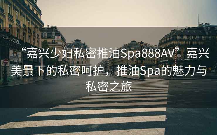 “嘉興少婦私密推油Spa888AV”嘉興美景下的私密呵護，推油Spa的魅力與私密之旅
