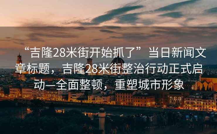 “吉隆28米街開(kāi)始抓了”當日新聞文章標題，吉隆28米街整治行動(dòng)正式啟動(dòng)—全面整頓，重塑城市形象