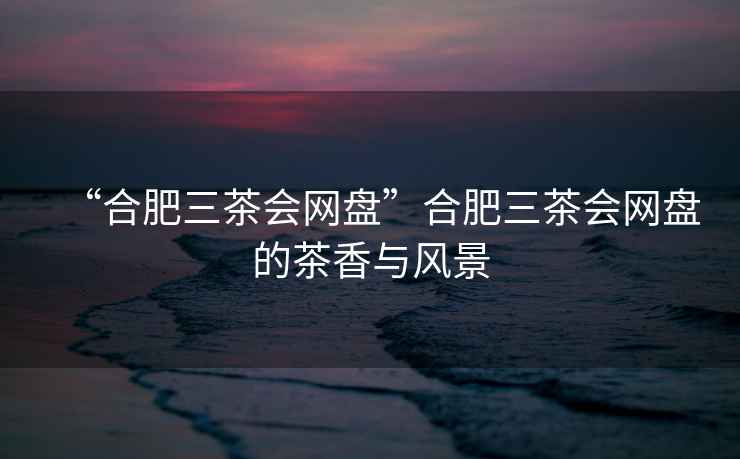 “合肥三茶會(huì )網(wǎng)盤(pán)”合肥三茶會(huì )網(wǎng)盤(pán)的茶香與風(fēng)景