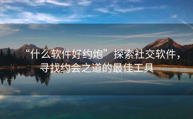 “什么軟件好約炮”探索社交軟件，尋找約會(huì )之道的最佳工具