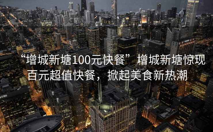 “增城新塘100元快餐”增城新塘驚現百元超值快餐，掀起美食新熱潮