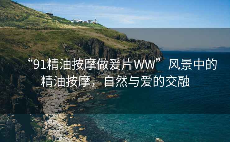 “91精油按摩做爰片WW”風(fēng)景中的精油按摩，自然與愛(ài)的交融