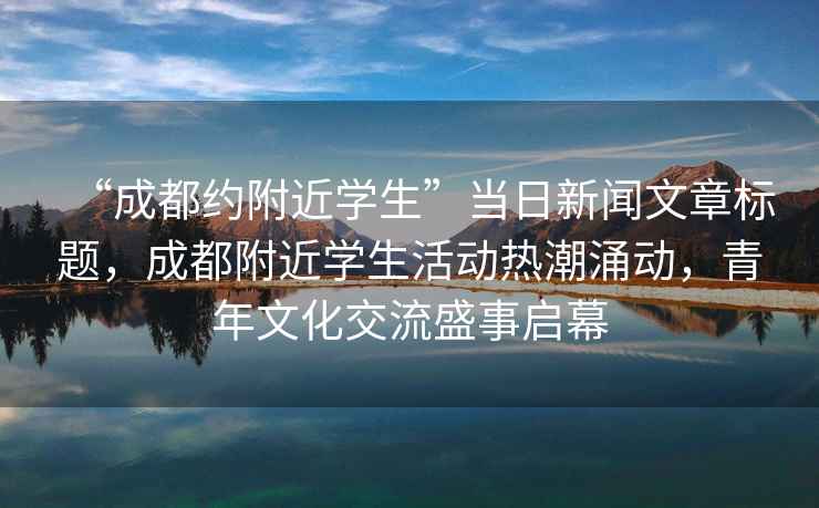“成都約附近學(xué)生”當日新聞文章標題，成都附近學(xué)生活動(dòng)熱潮涌動(dòng)，青年文化交流盛事啟幕