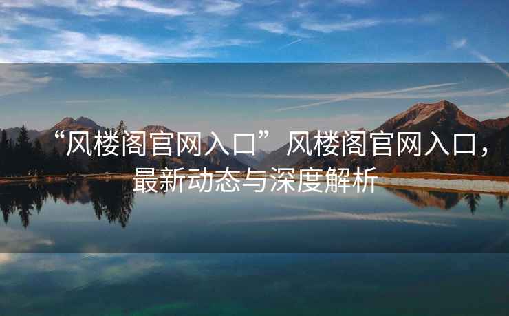 “風(fēng)樓閣官網(wǎng)入口”風(fēng)樓閣官網(wǎng)入口，最新動(dòng)態(tài)與深度解析