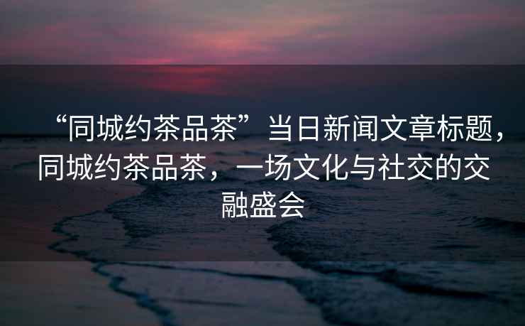 “同城約茶品茶”當日新聞文章標題，同城約茶品茶，一場(chǎng)文化與社交的交融盛會(huì )