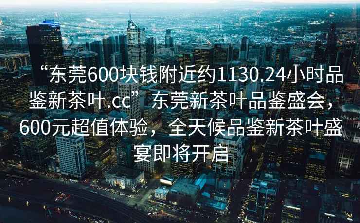 “東莞600塊錢(qián)附近約1130.24小時(shí)品鑒新茶葉.cc”東莞新茶葉品鑒盛會(huì )，600元超值體驗，全天候品鑒新茶葉盛宴即將開(kāi)啟