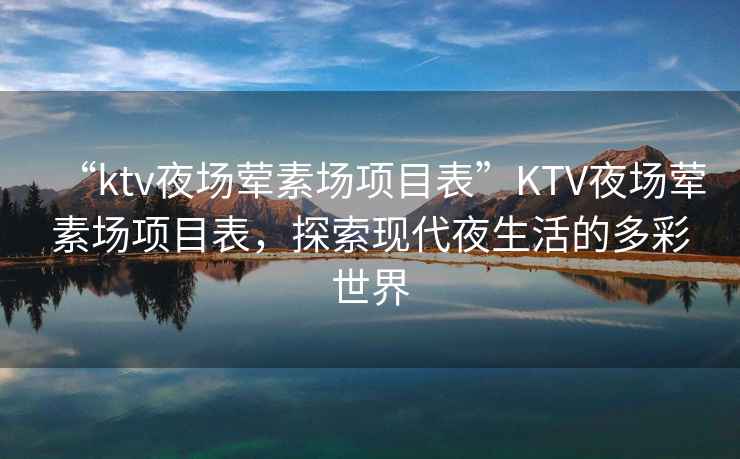 “ktv夜場(chǎng)葷素場(chǎng)項目表”KTV夜場(chǎng)葷素場(chǎng)項目表，探索現代夜生活的多彩世界