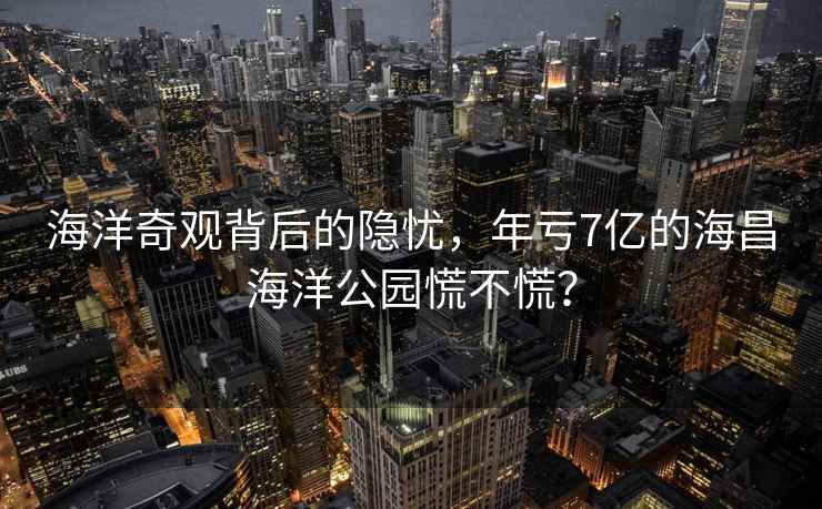 海洋奇觀(guān)背后的隱憂(yōu)，年虧7億的海昌海洋公園慌不慌？