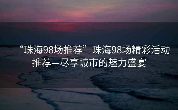 “珠海98場(chǎng)推薦”珠海98場(chǎng)精彩活動(dòng)推薦—盡享城市的魅力盛宴