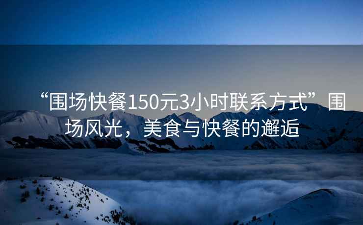“圍場(chǎng)快餐150元3小時(shí)聯(lián)系方式”圍場(chǎng)風(fēng)光，美食與快餐的邂逅