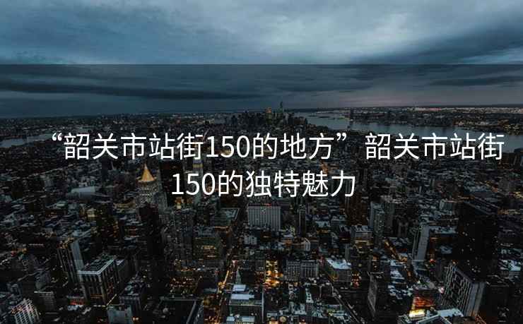 “韶關(guān)市站街150的地方”韶關(guān)市站街150的獨特魅力