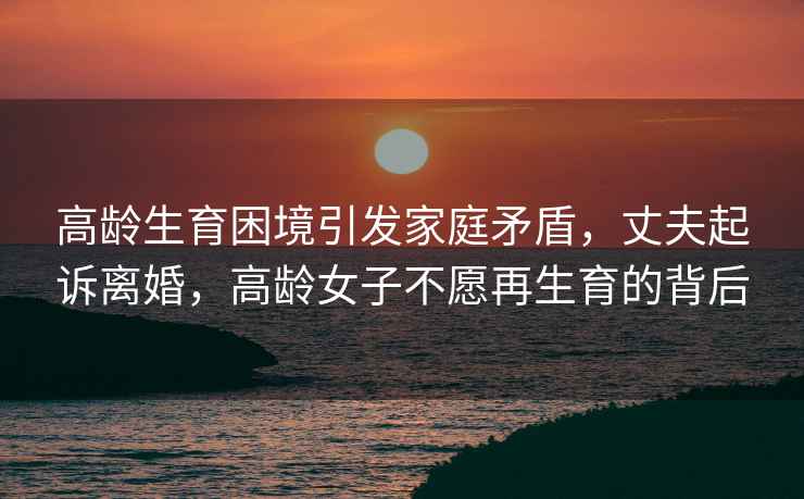 高齡生育困境引發(fā)家庭矛盾，丈夫起訴離婚，高齡女子不愿再生育的背后