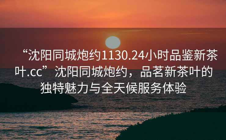 “沈陽(yáng)同城炮約1130.24小時(shí)品鑒新茶葉.cc”沈陽(yáng)同城炮約，品茗新茶葉的獨特魅力與全天候服務(wù)體驗